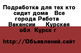 Подработка для тех,кто сидит дома - Все города Работа » Вакансии   . Курская обл.,Курск г.